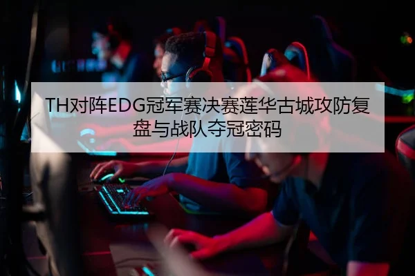 TH对阵EDG冠军赛决赛莲华古城攻防复盘与战队夺冠密码